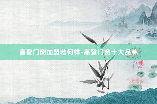 高登门窗加盟若何样-高登门窗十大品牌