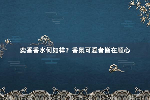 奕香香水何如样？香氛可爱者皆在顺心